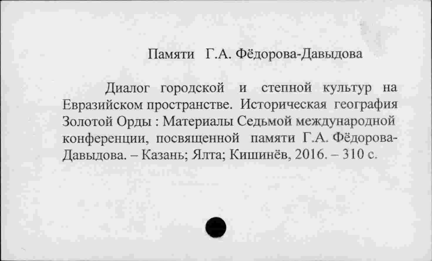 ﻿Памяти Г.А. Фёдорова-Давыдова
Диалог городской и степной культур на Евразийском пространстве. Историческая география Золотой Орды : Материалы Седьмой международной конференции, посвященной памяти Г.А. Фёдорова-Давыдова. - Казань; Ялта; Кишинёв, 2016. - 310 с.